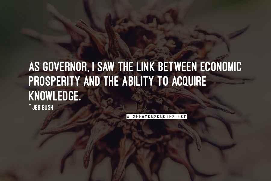 Jeb Bush Quotes: As governor, I saw the link between economic prosperity and the ability to acquire knowledge.