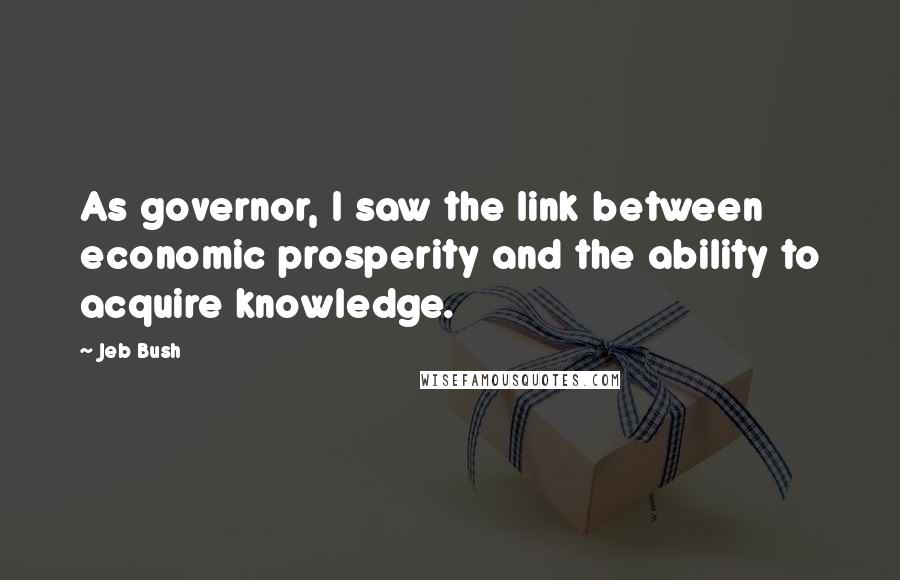 Jeb Bush Quotes: As governor, I saw the link between economic prosperity and the ability to acquire knowledge.