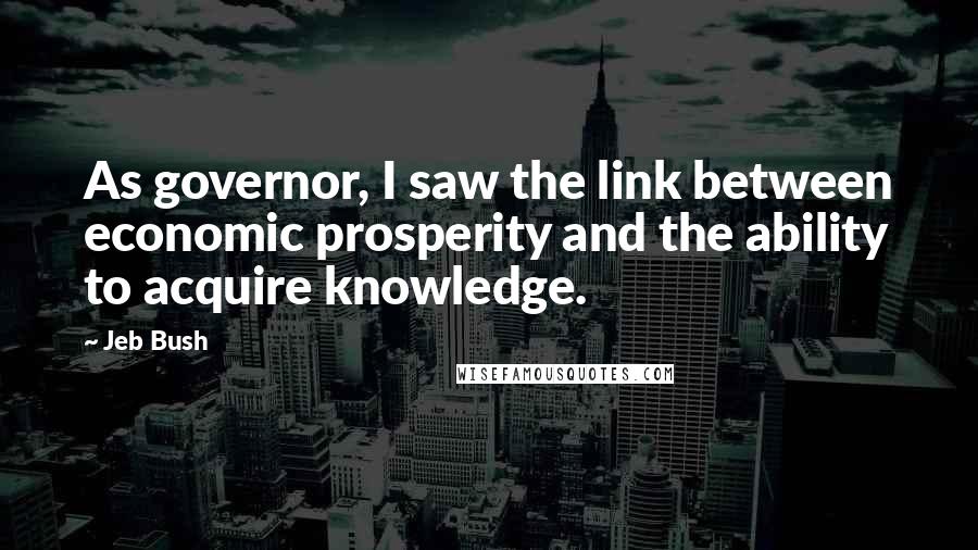 Jeb Bush Quotes: As governor, I saw the link between economic prosperity and the ability to acquire knowledge.