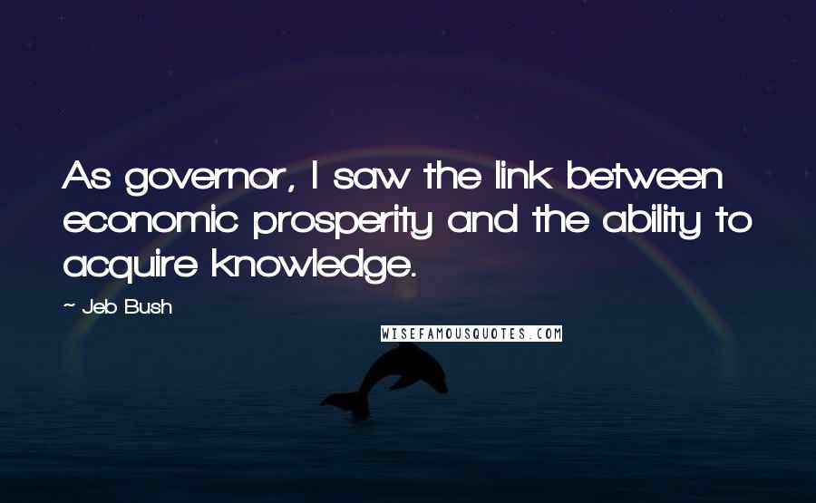 Jeb Bush Quotes: As governor, I saw the link between economic prosperity and the ability to acquire knowledge.