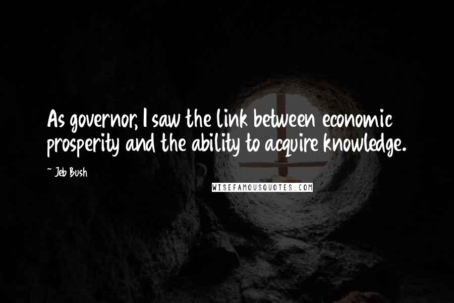 Jeb Bush Quotes: As governor, I saw the link between economic prosperity and the ability to acquire knowledge.