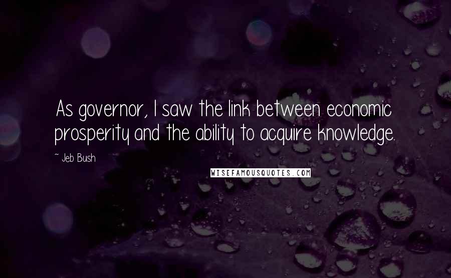 Jeb Bush Quotes: As governor, I saw the link between economic prosperity and the ability to acquire knowledge.