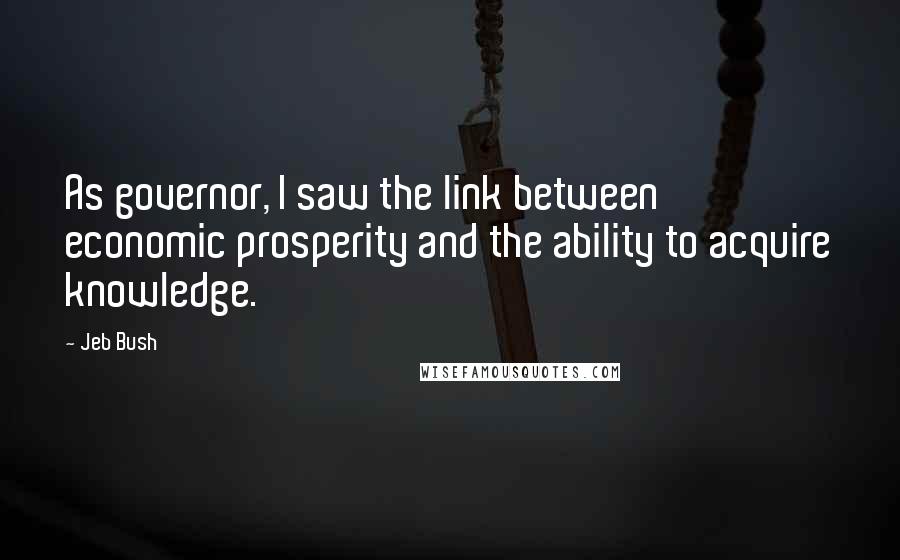 Jeb Bush Quotes: As governor, I saw the link between economic prosperity and the ability to acquire knowledge.