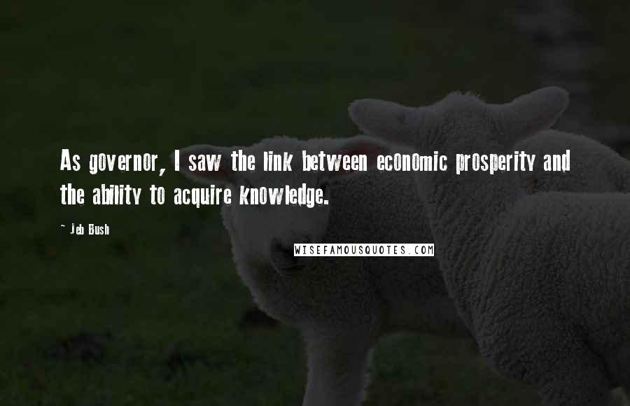 Jeb Bush Quotes: As governor, I saw the link between economic prosperity and the ability to acquire knowledge.