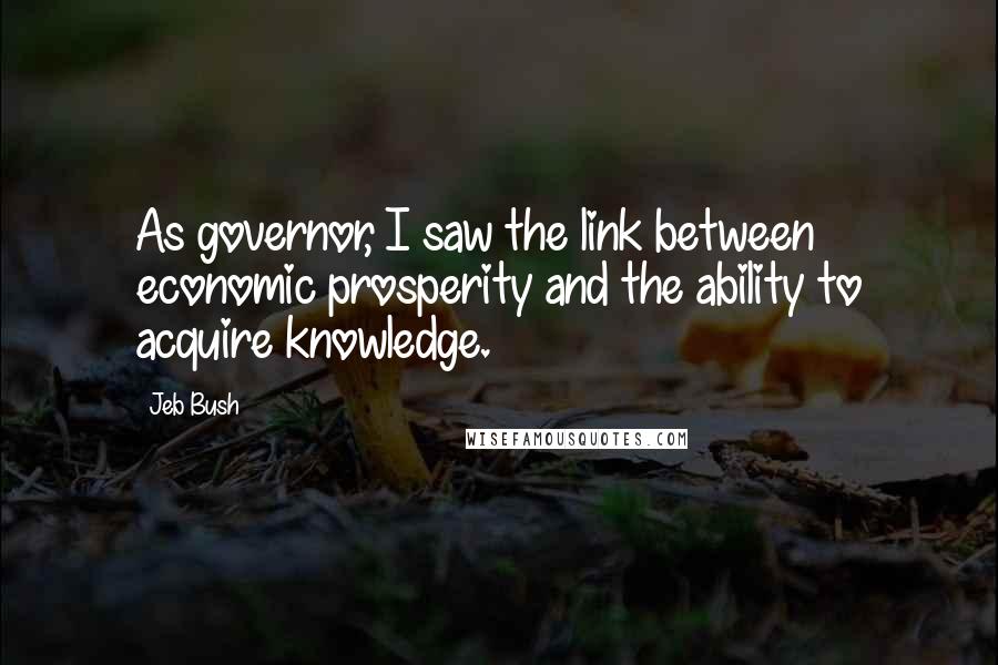 Jeb Bush Quotes: As governor, I saw the link between economic prosperity and the ability to acquire knowledge.