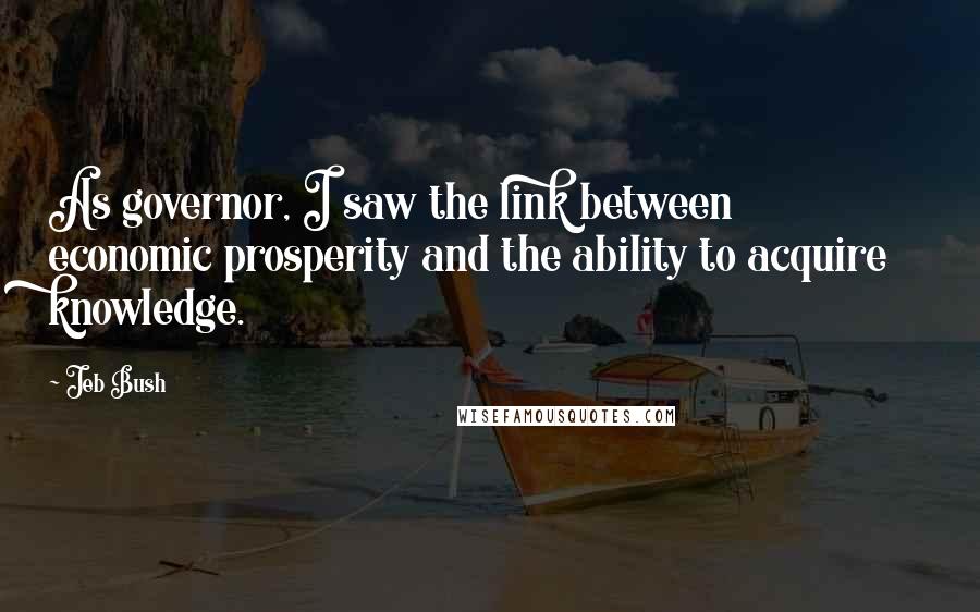 Jeb Bush Quotes: As governor, I saw the link between economic prosperity and the ability to acquire knowledge.