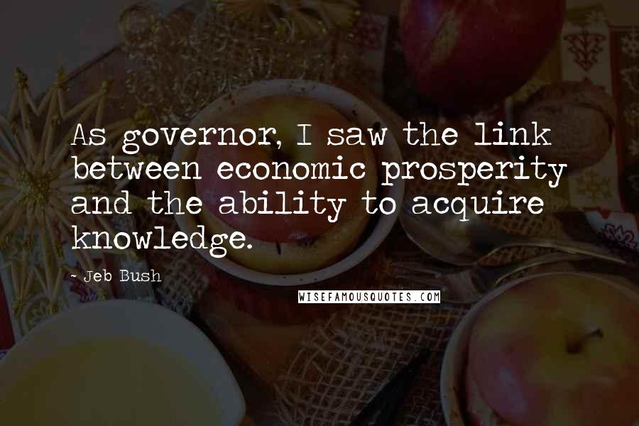 Jeb Bush Quotes: As governor, I saw the link between economic prosperity and the ability to acquire knowledge.