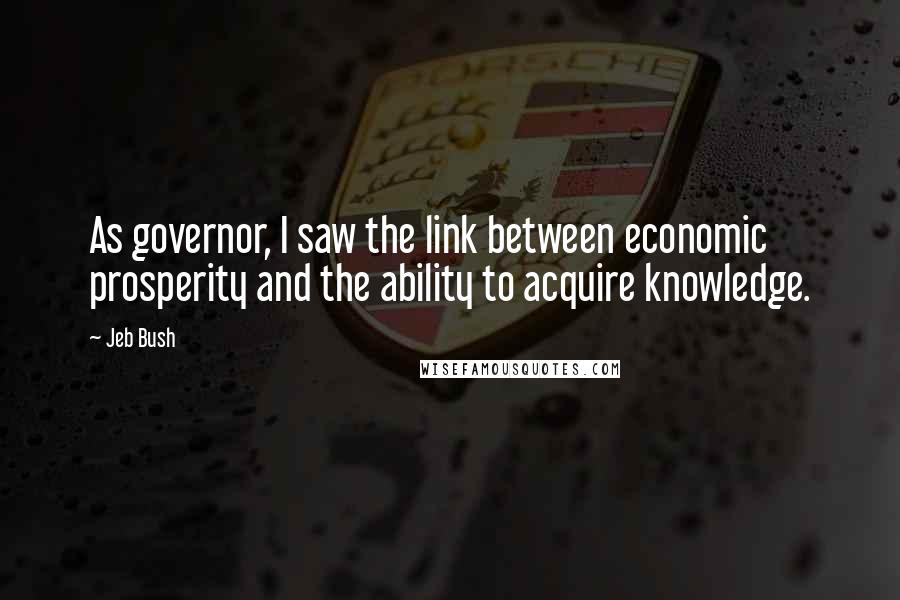 Jeb Bush Quotes: As governor, I saw the link between economic prosperity and the ability to acquire knowledge.