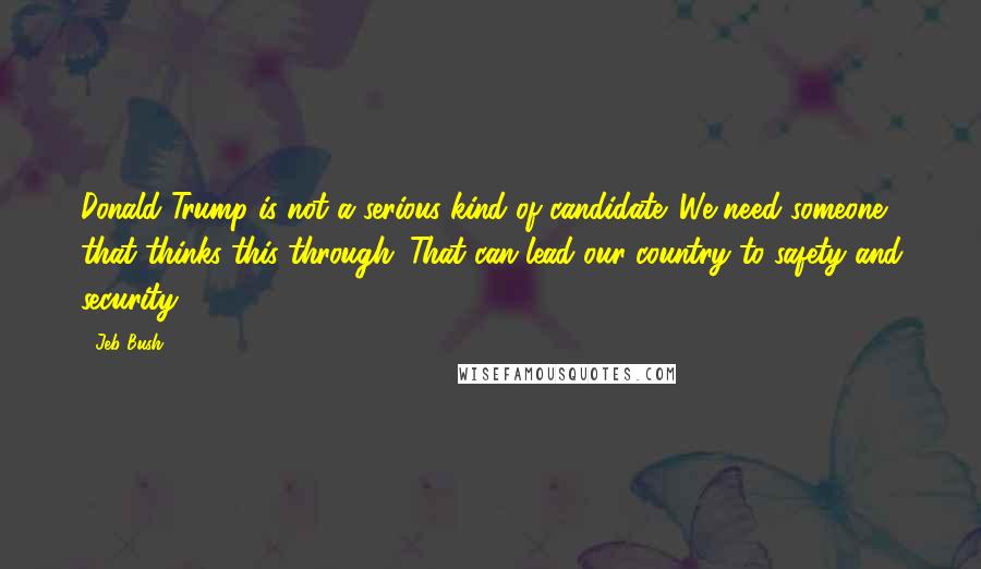 Jeb Bush Quotes: Donald Trump is not a serious kind of candidate. We need someone that thinks this through. That can lead our country to safety and security.