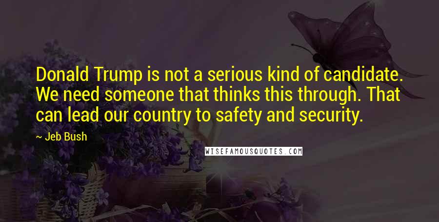 Jeb Bush Quotes: Donald Trump is not a serious kind of candidate. We need someone that thinks this through. That can lead our country to safety and security.