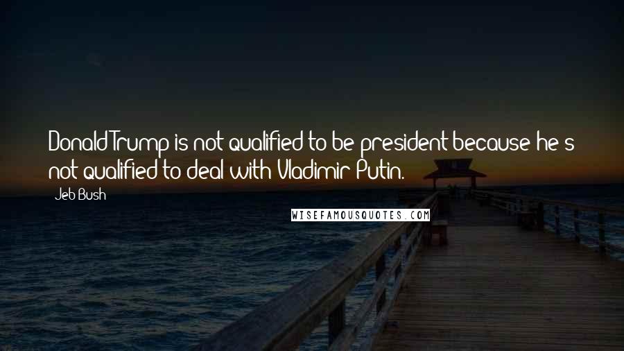 Jeb Bush Quotes: Donald Trump is not qualified to be president because he's not qualified to deal with Vladimir Putin.