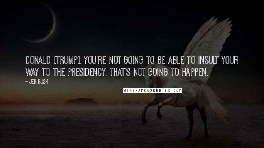 Jeb Bush Quotes: Donald [Trump], you're not going to be able to insult your way to the presidency. That's not going to happen.