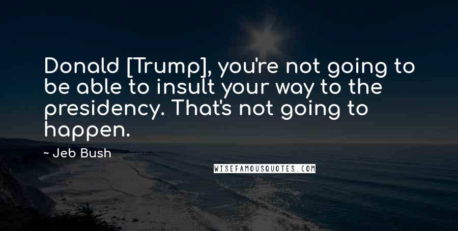 Jeb Bush Quotes: Donald [Trump], you're not going to be able to insult your way to the presidency. That's not going to happen.