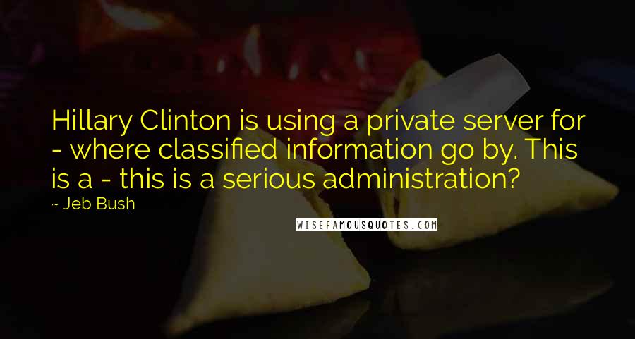 Jeb Bush Quotes: Hillary Clinton is using a private server for - where classified information go by. This is a - this is a serious administration?