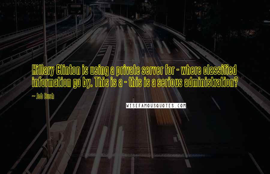 Jeb Bush Quotes: Hillary Clinton is using a private server for - where classified information go by. This is a - this is a serious administration?