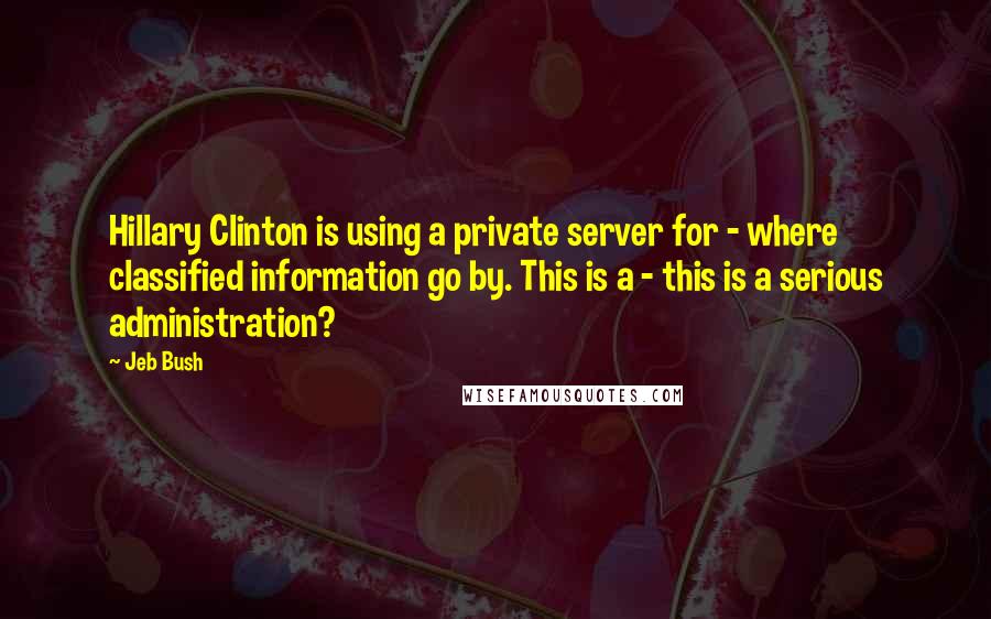 Jeb Bush Quotes: Hillary Clinton is using a private server for - where classified information go by. This is a - this is a serious administration?