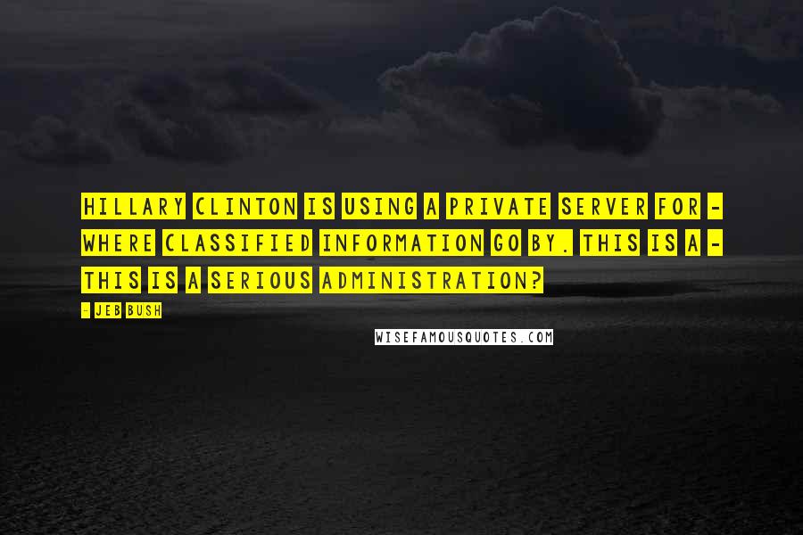 Jeb Bush Quotes: Hillary Clinton is using a private server for - where classified information go by. This is a - this is a serious administration?