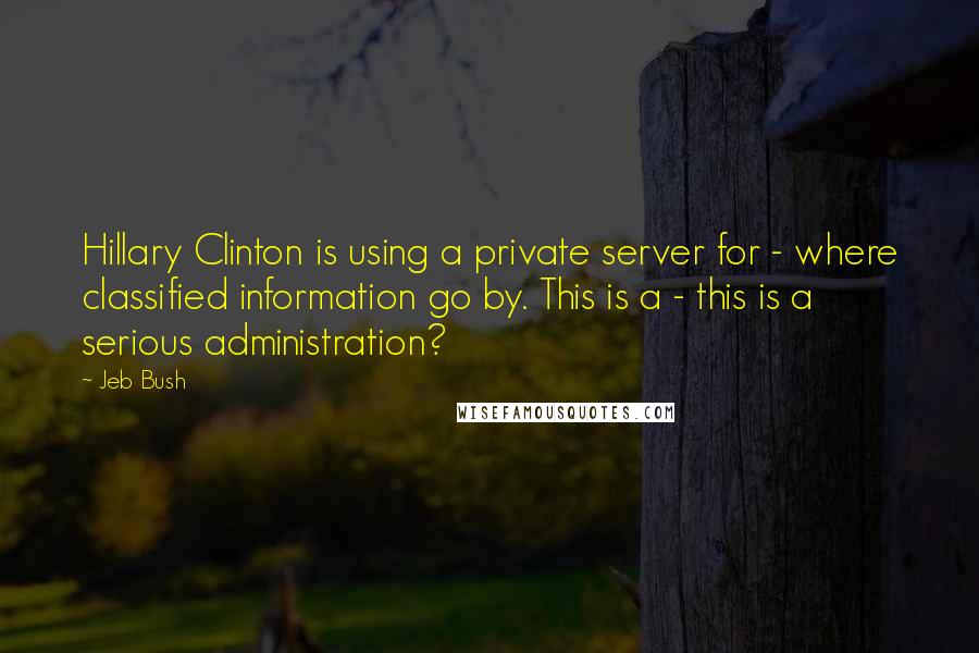 Jeb Bush Quotes: Hillary Clinton is using a private server for - where classified information go by. This is a - this is a serious administration?