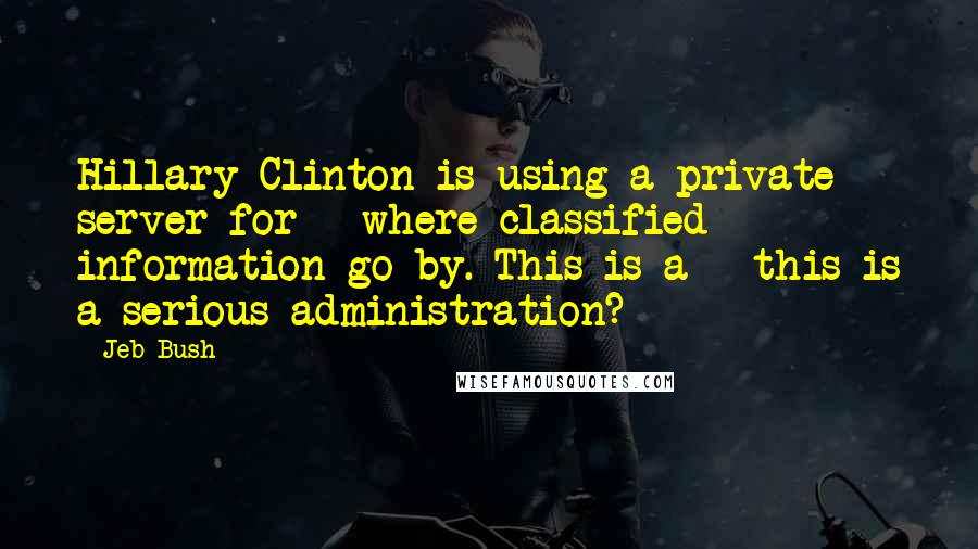 Jeb Bush Quotes: Hillary Clinton is using a private server for - where classified information go by. This is a - this is a serious administration?