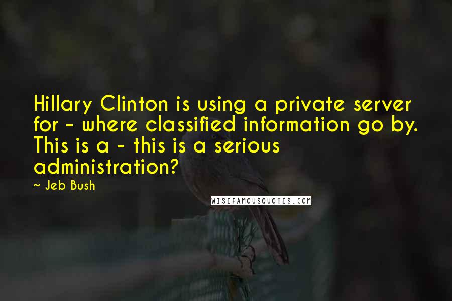 Jeb Bush Quotes: Hillary Clinton is using a private server for - where classified information go by. This is a - this is a serious administration?