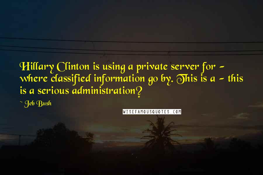 Jeb Bush Quotes: Hillary Clinton is using a private server for - where classified information go by. This is a - this is a serious administration?