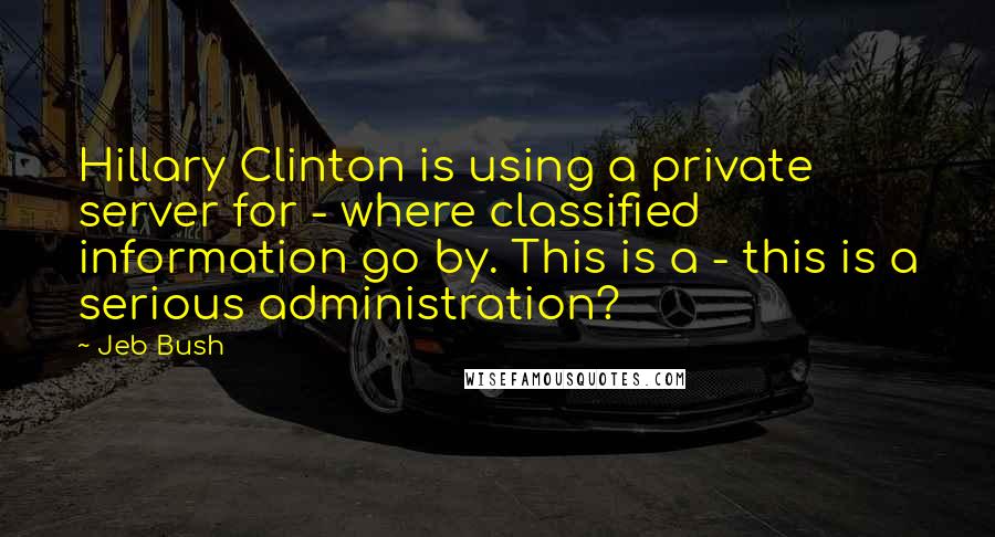 Jeb Bush Quotes: Hillary Clinton is using a private server for - where classified information go by. This is a - this is a serious administration?