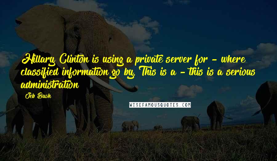 Jeb Bush Quotes: Hillary Clinton is using a private server for - where classified information go by. This is a - this is a serious administration?