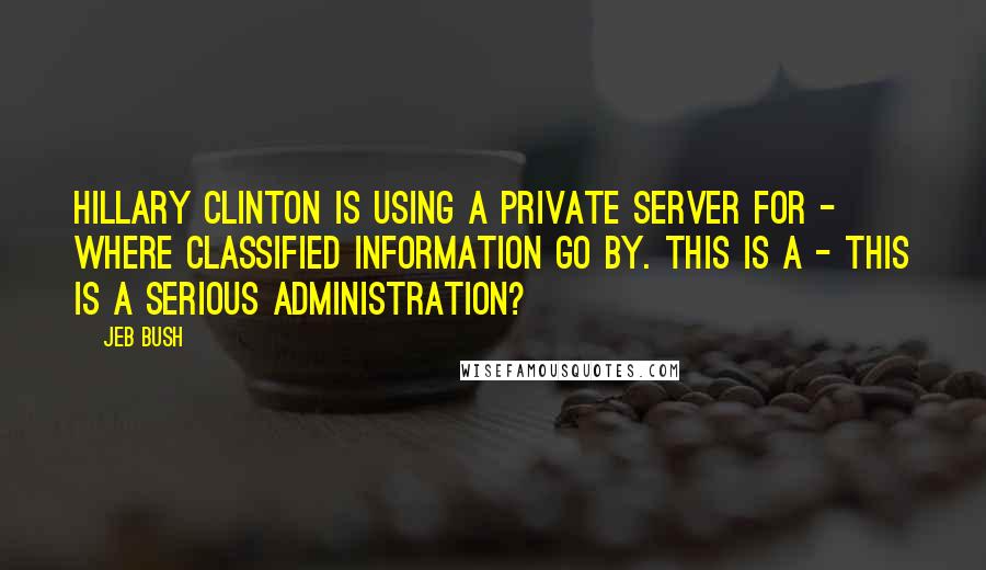Jeb Bush Quotes: Hillary Clinton is using a private server for - where classified information go by. This is a - this is a serious administration?