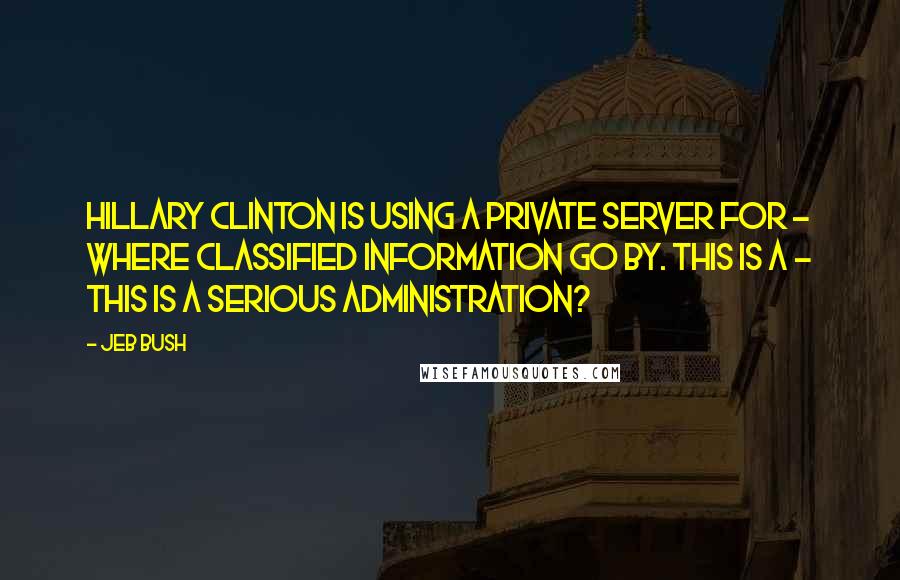 Jeb Bush Quotes: Hillary Clinton is using a private server for - where classified information go by. This is a - this is a serious administration?