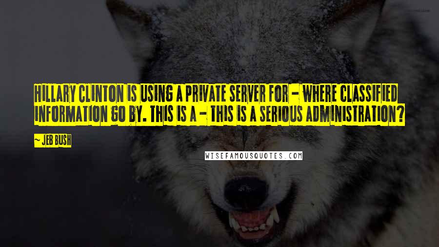 Jeb Bush Quotes: Hillary Clinton is using a private server for - where classified information go by. This is a - this is a serious administration?