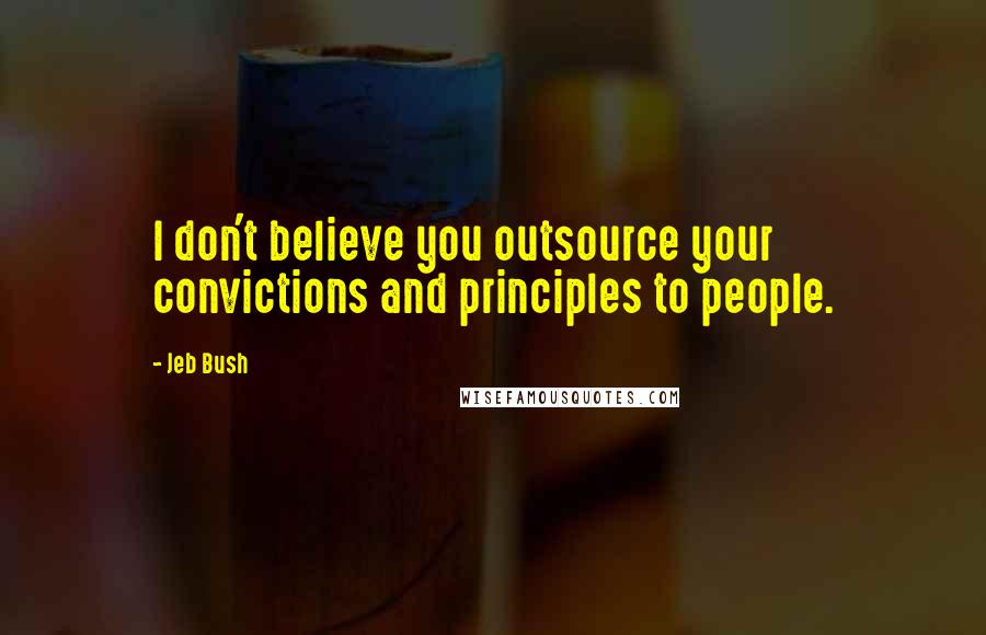 Jeb Bush Quotes: I don't believe you outsource your convictions and principles to people.