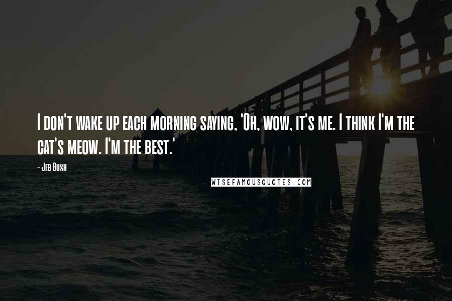 Jeb Bush Quotes: I don't wake up each morning saying, 'Oh, wow, it's me. I think I'm the cat's meow. I'm the best.'