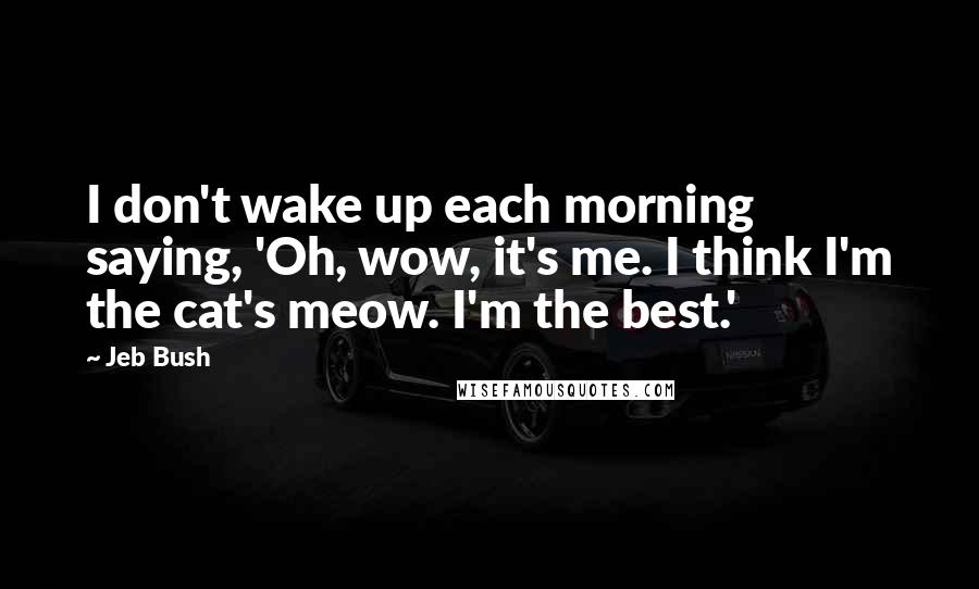 Jeb Bush Quotes: I don't wake up each morning saying, 'Oh, wow, it's me. I think I'm the cat's meow. I'm the best.'