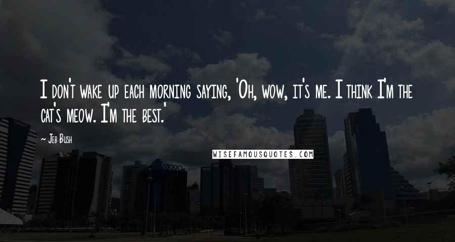 Jeb Bush Quotes: I don't wake up each morning saying, 'Oh, wow, it's me. I think I'm the cat's meow. I'm the best.'