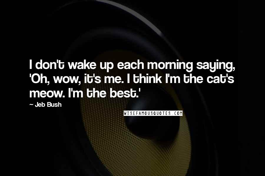 Jeb Bush Quotes: I don't wake up each morning saying, 'Oh, wow, it's me. I think I'm the cat's meow. I'm the best.'