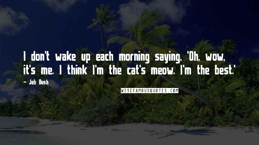 Jeb Bush Quotes: I don't wake up each morning saying, 'Oh, wow, it's me. I think I'm the cat's meow. I'm the best.'