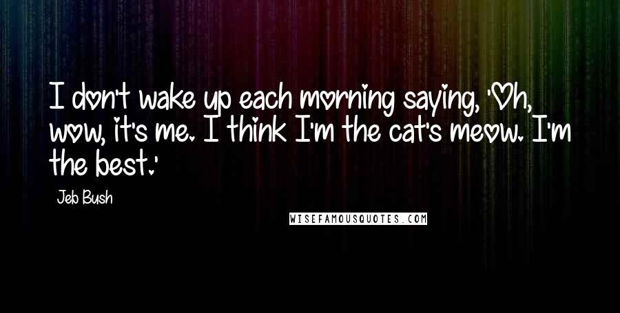 Jeb Bush Quotes: I don't wake up each morning saying, 'Oh, wow, it's me. I think I'm the cat's meow. I'm the best.'