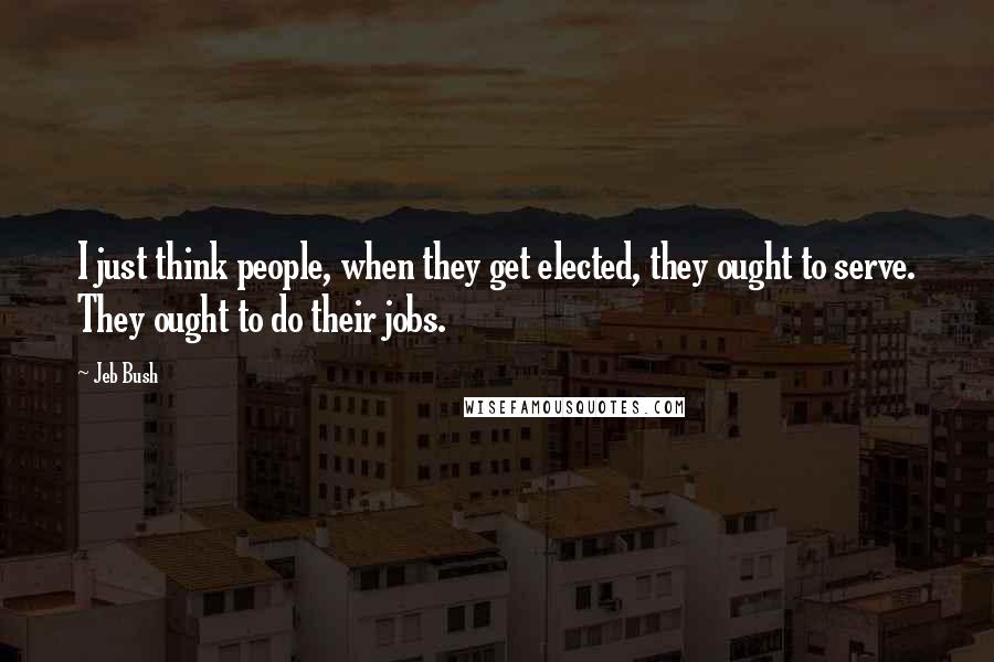 Jeb Bush Quotes: I just think people, when they get elected, they ought to serve. They ought to do their jobs.