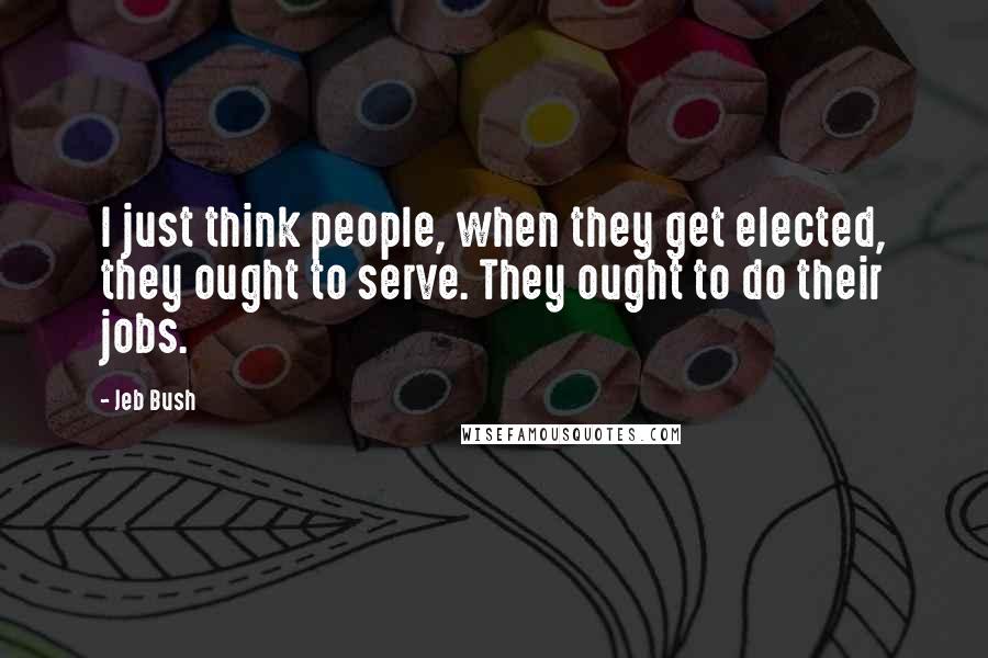 Jeb Bush Quotes: I just think people, when they get elected, they ought to serve. They ought to do their jobs.