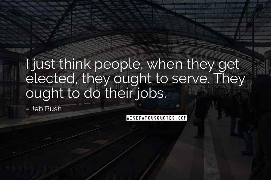 Jeb Bush Quotes: I just think people, when they get elected, they ought to serve. They ought to do their jobs.