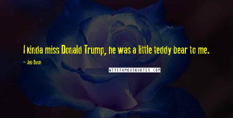 Jeb Bush Quotes: I kinda miss Donald Trump, he was a little teddy bear to me.