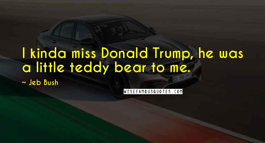 Jeb Bush Quotes: I kinda miss Donald Trump, he was a little teddy bear to me.