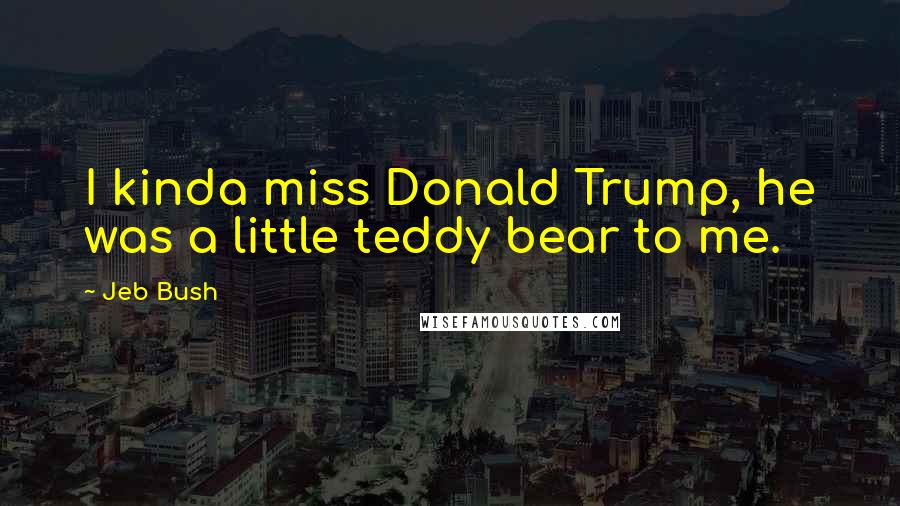 Jeb Bush Quotes: I kinda miss Donald Trump, he was a little teddy bear to me.