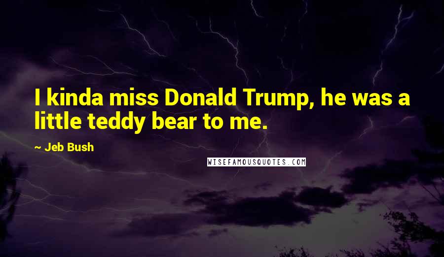 Jeb Bush Quotes: I kinda miss Donald Trump, he was a little teddy bear to me.