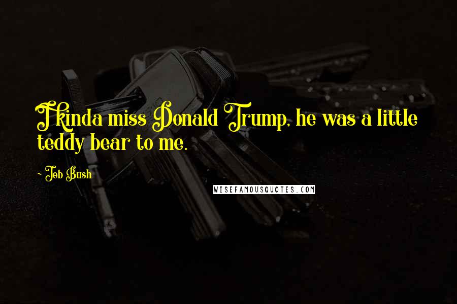 Jeb Bush Quotes: I kinda miss Donald Trump, he was a little teddy bear to me.