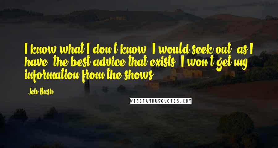 Jeb Bush Quotes: I know what I don't know. I would seek out, as I have, the best advice that exists. I won't get my information from the shows.