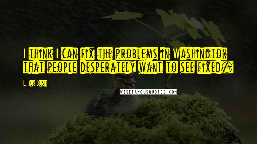 Jeb Bush Quotes: I think I can fix the problems in Washington that people desperately want to see fixed.