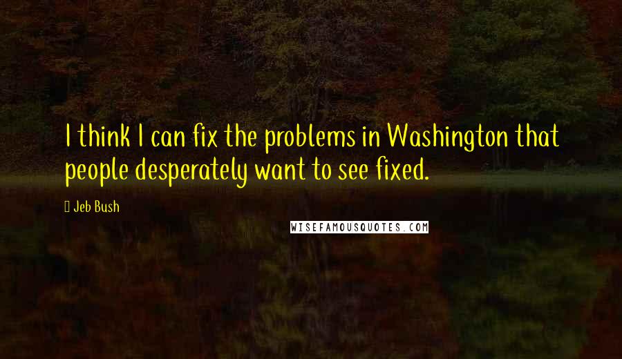 Jeb Bush Quotes: I think I can fix the problems in Washington that people desperately want to see fixed.