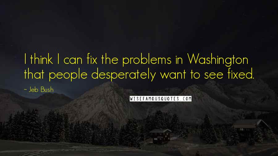 Jeb Bush Quotes: I think I can fix the problems in Washington that people desperately want to see fixed.