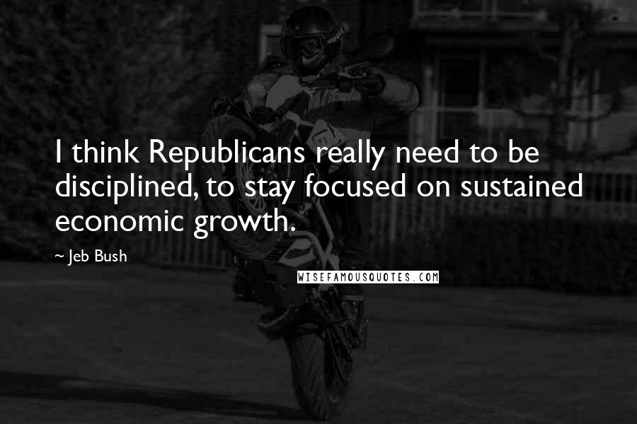 Jeb Bush Quotes: I think Republicans really need to be disciplined, to stay focused on sustained economic growth.